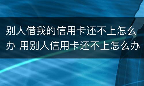 别人借我的信用卡还不上怎么办 用别人信用卡还不上怎么办