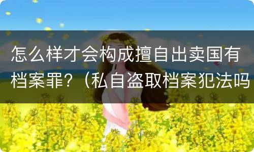 怎么样才会构成擅自出卖国有档案罪?（私自盗取档案犯法吗）