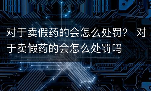 对于卖假药的会怎么处罚？ 对于卖假药的会怎么处罚吗