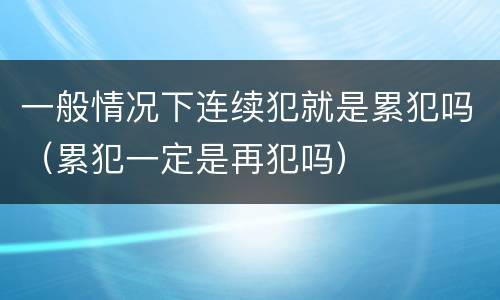 一般情况下连续犯就是累犯吗（累犯一定是再犯吗）