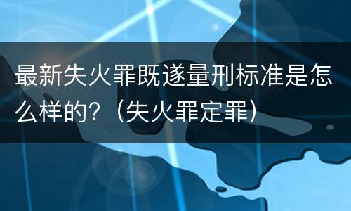 最新失火罪既遂量刑标准是怎么样的?（失火罪定罪）