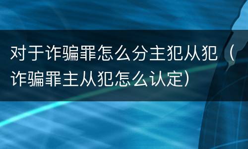 对于诈骗罪怎么分主犯从犯（诈骗罪主从犯怎么认定）