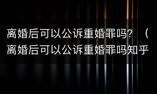 离婚后可以公诉重婚罪吗？（离婚后可以公诉重婚罪吗知乎）