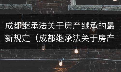 成都继承法关于房产继承的最新规定（成都继承法关于房产继承的最新规定文件）