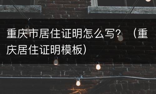 重庆市居住证明怎么写？（重庆居住证明模板）
