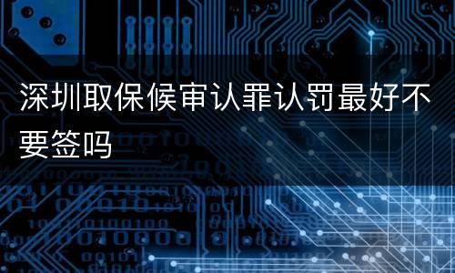 深圳取保候审认罪认罚最好不要签吗