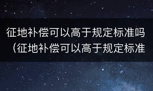 征地补偿可以高于规定标准吗（征地补偿可以高于规定标准吗对吗）