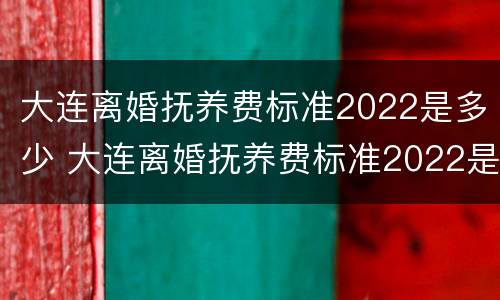 大连离婚抚养费标准2022是多少 大连离婚抚养费标准2022是多少钱