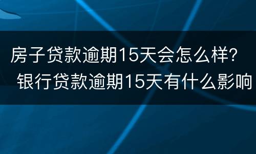 房子贷款逾期15天会怎么样？ 银行贷款逾期15天有什么影响
