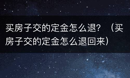 买房子交的定金怎么退？（买房子交的定金怎么退回来）
