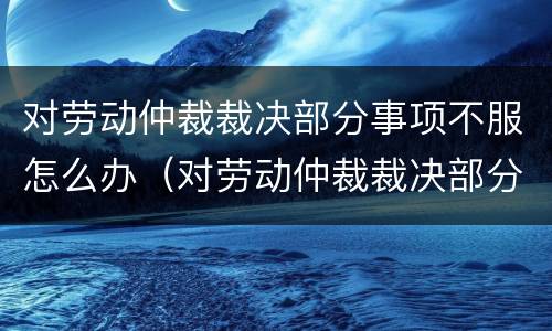 对劳动仲裁裁决部分事项不服怎么办（对劳动仲裁裁决部分事项不服怎么办）