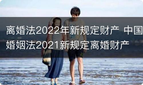 离婚法2022年新规定财产 中国婚姻法2021新规定离婚财产