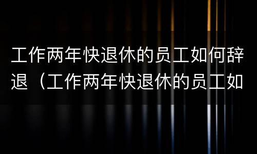 工作两年快退休的员工如何辞退（工作两年快退休的员工如何辞退呢）