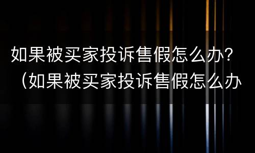 如果被买家投诉售假怎么办？（如果被买家投诉售假怎么办啊）