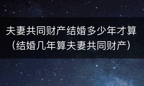 夫妻共同财产结婚多少年才算（结婚几年算夫妻共同财产）