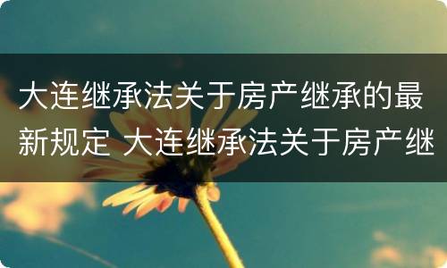 大连继承法关于房产继承的最新规定 大连继承法关于房产继承的最新规定是什么