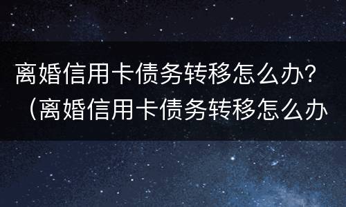 离婚信用卡债务转移怎么办？（离婚信用卡债务转移怎么办理）