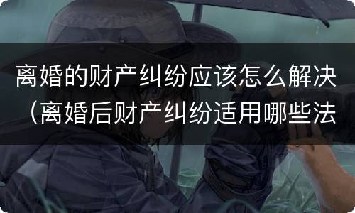 离婚的财产纠纷应该怎么解决（离婚后财产纠纷适用哪些法律?）
