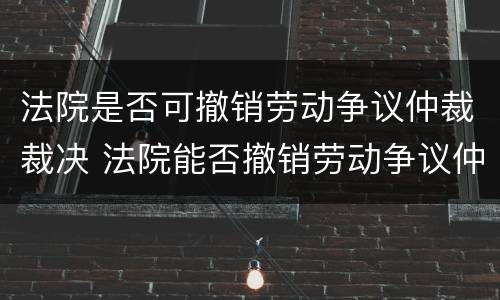 法院是否可撤销劳动争议仲裁裁决 法院能否撤销劳动争议仲裁委员会裁决