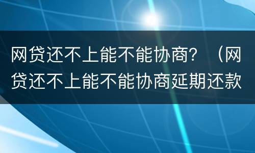 网贷还不上能不能协商？（网贷还不上能不能协商延期还款）