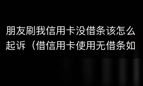 朋友刷我信用卡没借条该怎么起诉（借信用卡使用无借条如何起诉）