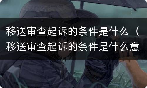 移送审查起诉的条件是什么（移送审查起诉的条件是什么意思）