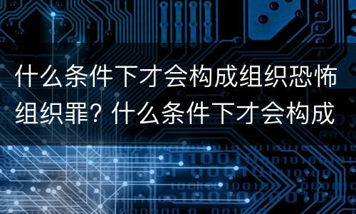 什么条件下才会构成组织恐怖组织罪? 什么条件下才会构成组织恐怖组织罪呢