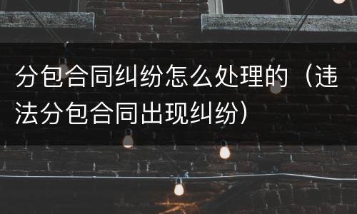分包合同纠纷怎么处理的（违法分包合同出现纠纷）