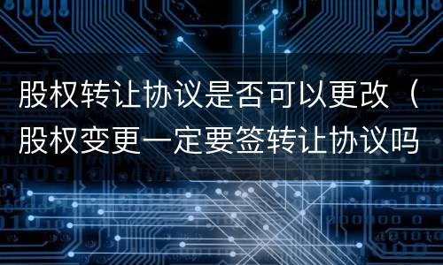 股权转让协议是否可以更改（股权变更一定要签转让协议吗）