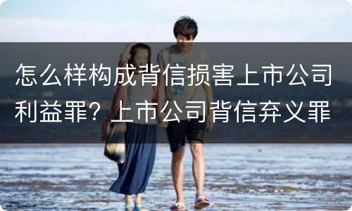 怎么样构成背信损害上市公司利益罪? 上市公司背信弃义罪