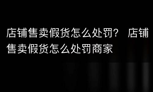 店铺售卖假货怎么处罚？ 店铺售卖假货怎么处罚商家