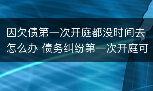 因欠债第一次开庭都没时间去怎么办 债务纠纷第一次开庭可以不去吗?