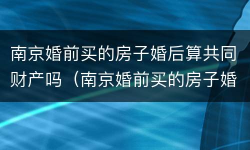 南京婚前买的房子婚后算共同财产吗（南京婚前买的房子婚后算共同财产吗）