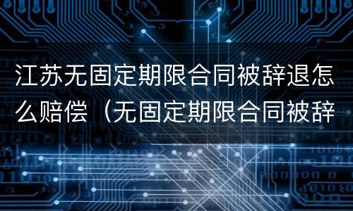 江苏无固定期限合同被辞退怎么赔偿（无固定期限合同被辞退还要赔偿双倍工资吗?）