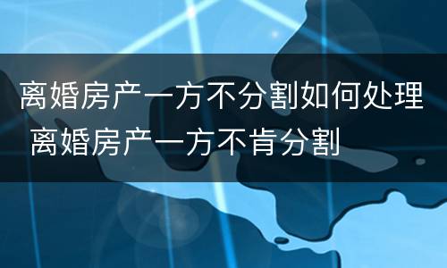 离婚房产一方不分割如何处理 离婚房产一方不肯分割