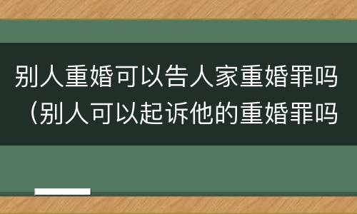 别人重婚可以告人家重婚罪吗（别人可以起诉他的重婚罪吗）