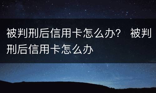 被判刑后信用卡怎么办？ 被判刑后信用卡怎么办