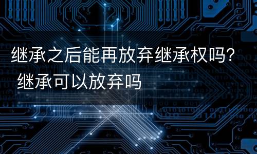 继承之后能再放弃继承权吗？ 继承可以放弃吗