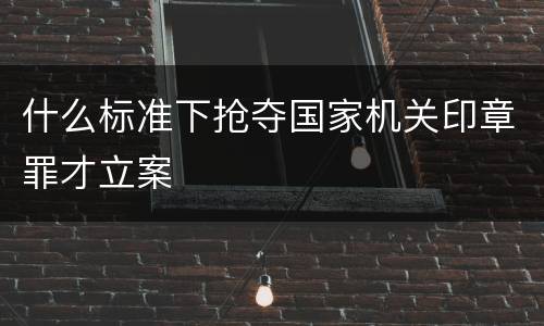 什么标准下抢夺国家机关印章罪才立案