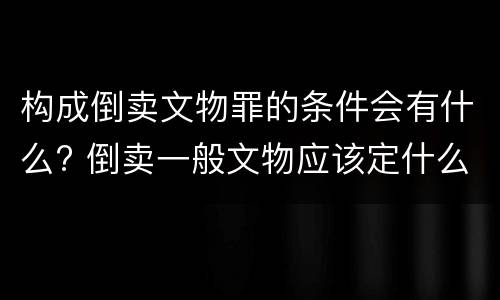 构成倒卖文物罪的条件会有什么? 倒卖一般文物应该定什么罪