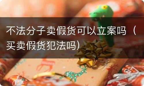 不法分子卖假货可以立案吗（买卖假货犯法吗）