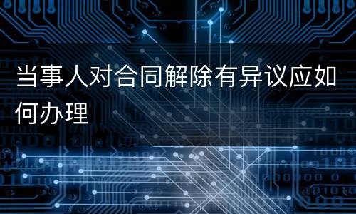 当事人对合同解除有异议应如何办理