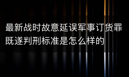 最新战时故意延误军事订货罪既遂判刑标准是怎么样的