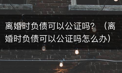 离婚时负债可以公证吗？（离婚时负债可以公证吗怎么办）