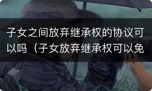 子女之间放弃继承权的协议可以吗（子女放弃继承权可以免除赡养父母的义务吗）