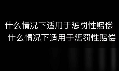 什么情况下适用于惩罚性赔偿 什么情况下适用于惩罚性赔偿制度