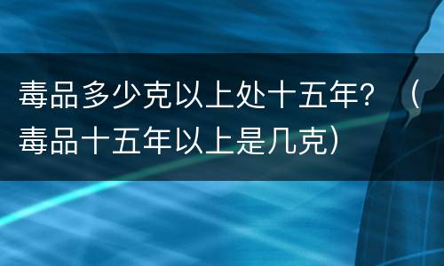 毒品多少克以上处十五年？（毒品十五年以上是几克）