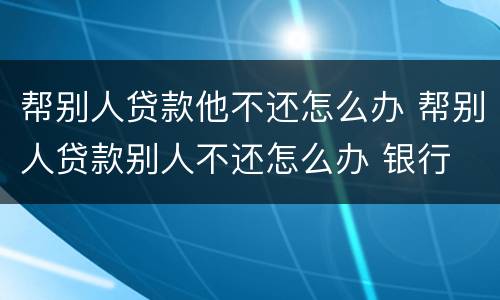 帮别人贷款他不还怎么办 帮别人贷款别人不还怎么办 银行