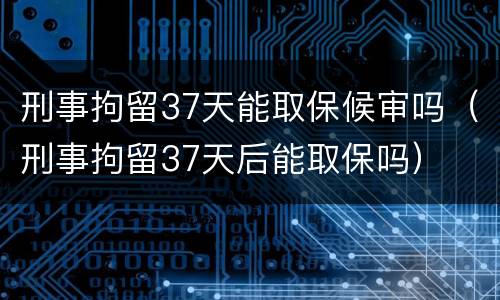 刑事拘留37天能取保候审吗（刑事拘留37天后能取保吗）