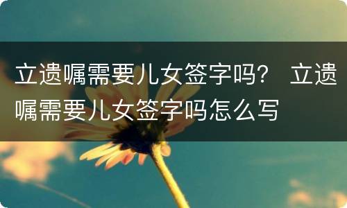 立遗嘱需要儿女签字吗？ 立遗嘱需要儿女签字吗怎么写
